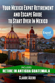 Title: Your Mexico Expat Retirement and Escape Guide to Start Over in Mexico: Free Book: Retire in Antigua Guatemala, Author: Claude Acero