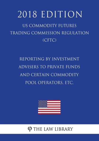 Reporting by Investment Advisers to Private Funds and Certain Commodity Pool Operators, etc. (US Commodity Futures Trading Commission Regulation) (CFTC) (2018 Edition)