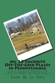 Title: My 25 Favorite Off-The-Grid Places in Pennsylvania: Places I traveled in Pennsylvania that weren't invaded by every other wacky tourist that thought they should go there!, Author: Laura De La Cruz