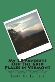Title: My 25 Favorite Off-The-Grid Places in Vermont: Places I traveled in Vermont that weren't invaded by every other wacky tourist that thought they should go there!, Author: Laura De La Cruz