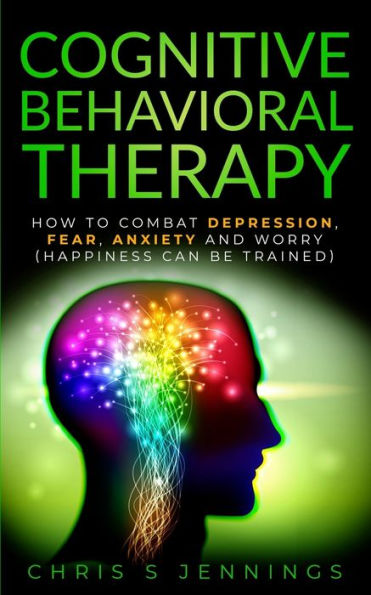 Cognitive Behavioral Therapy: How to Combat Depression, Fear, Anxiety and Worry (Happiness can be trained)