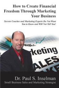 Title: How to Create Financial Freedom Through Marketing Your Business: Secrets Coaches and Marketing Experts Do Not Want You To Know and Will Not Tell You!, Author: Paul S. Inselman