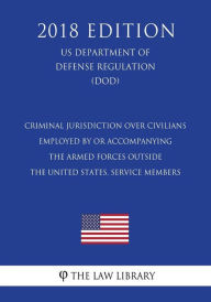 Title: Criminal Jurisdiction Over Civilians Employed by or Accompanying the Armed Forces Outside the United States, Service Members (US Department of Defense Regulation) (DOD) (2018 Edition), Author: The Law Library
