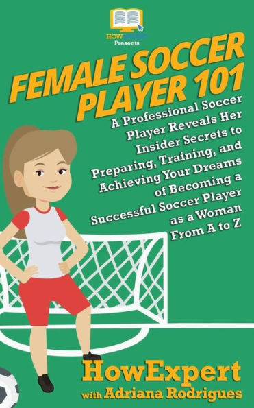 Female Soccer Player 101: A Professional Soccer Player Reveals Her Insider Secrets to Preparing, Training, and Achieving Your Dreams of Becoming a Successful Soccer Player as a Woman From A to Z