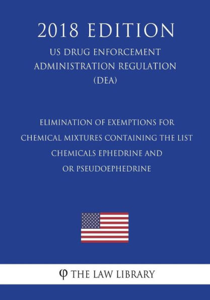 Elimination of Exemptions for Chemical Mixtures Containing the List - Chemicals Ephedrine and - or Pseudoephedrine (US Drug Enforcement Administration Regulation) (DEA) (2018 Edition)