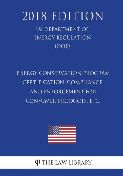 Energy Conservation Program - Certification, Compliance, and Enforcement for Consumer Products, etc. (US Department of Energy Regulation) (DOE) (2018 Edition)
