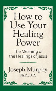 Title: How to Use Your Healing Power: The Meaning of the Healings of Jesus: The Meaning of the Healings of Jesus, Author: Joseph Murphy Ph.D.