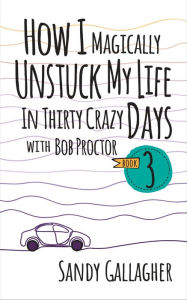 Title: How I Magically Unstuck My Life in Thirty Crazy Days with Bob Proctor Book 3, Author: Sandy Gallagher