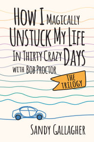 Title: How I Magically Unstuck My Life in Thirty Crazy Days with Bob Proctor The Trilogy, Author: Sandy Gallagher