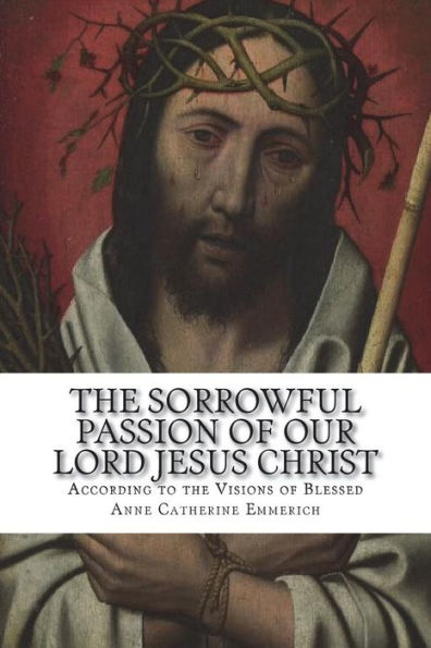 The Sorrowful Passion of Our Lord Jesus Christ: From the Visions of Blessed Anne Catherine Emmerich Including an Account of the Resurrection and a Biography of Anne Catherine Emerich