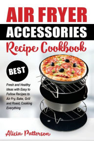 Title: Air Fryer Accessories Recipe Cookbook: Best Fresh and Healthy Ideas with Easy to Follow Recipes to Air Fry, Bake, Grill and Roast, Cooking Everything, Author: Alicia Patterson