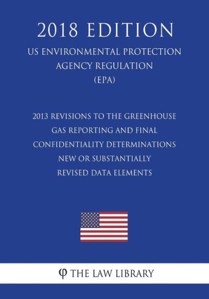 2013 Revisions to the Greenhouse Gas Reporting and Final Confidentiality Determinations - New or Substantially Revised Data Elements (US Environmental Protection Agency Regulation) (EPA) (2018 Edition)