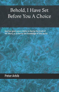 Title: Behold, I Have Set Before You a Choice: God has given you a choice to live by the truth of His Word, or to live by the knowledge of this world., Author: Peter Arbib