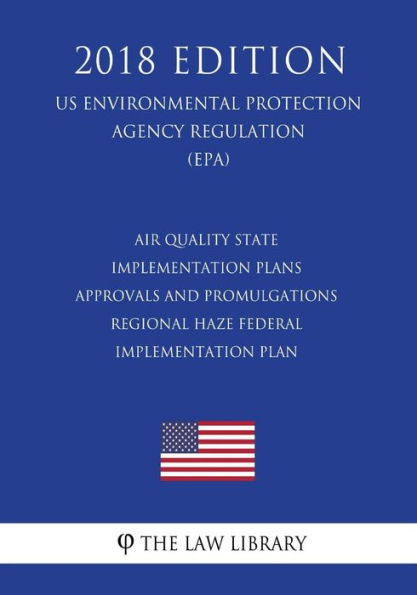 Air Quality State Implementation Plans - Approvals and Promulgations - Regional Haze Federal Implementation Plan (US Environmental Protection Agency Regulation) (EPA) (2018 Edition)