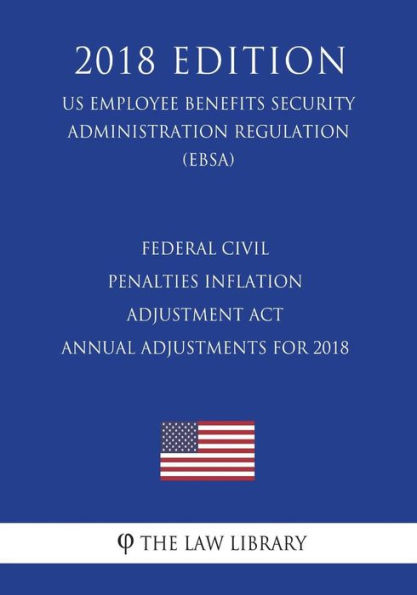 Federal Civil Penalties Inflation Adjustment Act Annual Adjustments for 2018 (US Employee Benefits Security Administration Regulation) (EBSA) (2018 Edition)