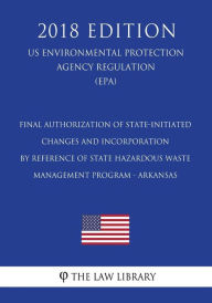 Title: Final Authorization of State-initiated Changes and Incorporation by Reference of State Hazardous Waste Management Program - Arkansas (US Environmental Protection Agency Regulation) (EPA) (2018 Edition), Author: The Law Library