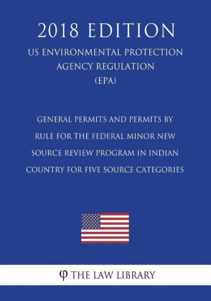 General Permits and Permits by Rule for the Federal Minor New Source Review Program in Indian Country for Five Source Categories (US Environmental Protection Agency Regulation) (EPA) (2018 Edition)