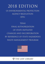Title: Texas - Final Authorization of State-Initiated Changes and Incorporation by Reference of State Hazardous Waste Management Program (US Environmental Protection Agency Regulation) (EPA) (2018 Edition), Author: The Law Library