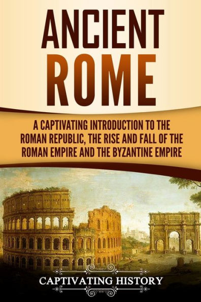 Ancient Rome: A Captivating Introduction to The Roman Republic, Rise and Fall of Empire, Byzantine Empire