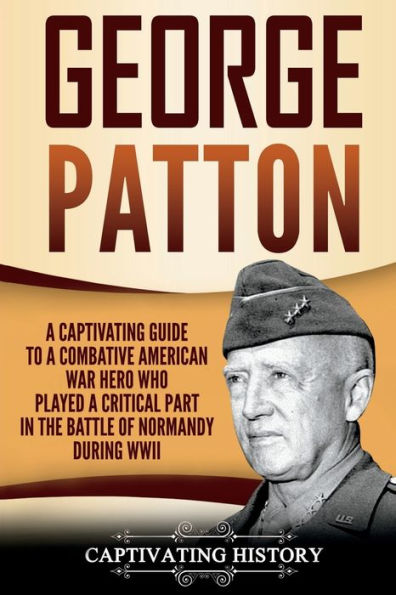 George Patton: a Captivating Guide to Combative American War Hero Who Played Critical Part the Battle of Normandy During WWII
