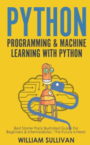 Title: Python Programming & Machine Learning With Python: Best Starter Pack Illustrated Guide For Beginners & Intermediates: The Future Is Here!, Author: William Sullivan
