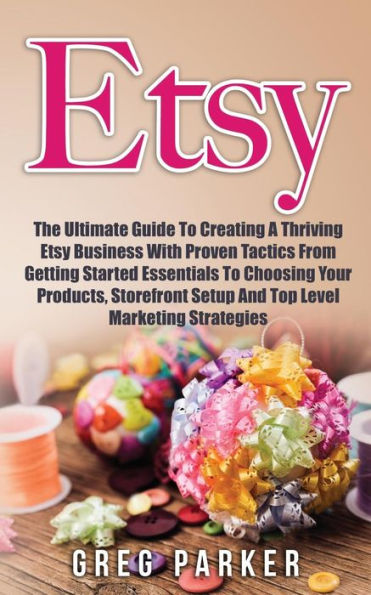 Etsy: The Ultimate Guide To Creating A Thriving Etsy Business With Proven Tactics From Getting Started Essentials Choosing Your Products, Storefront Setup And Top Level Marketing Strategies