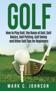 Title: Golf: How to Play Golf, the Rules of Golf, Golf Basics, Golf Putting, Golf Swing and Other Golf Tips for Beginners, Author: Mark C. Johnson