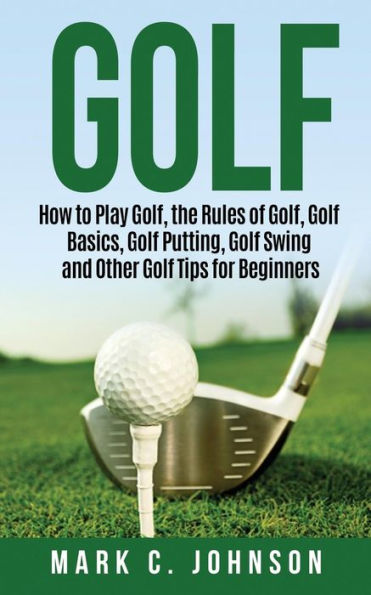 Golf: How to Play Golf, the Rules of Golf Basics, Putting, Swing and Other Tips for Beginners