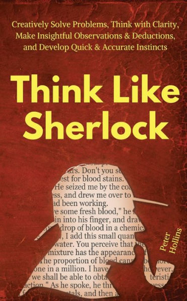 Think Like Sherlock: Creatively Solve Problems, with Clarity, Make Insightful Observations & Deductions, and Develop Quick Accurate Instincts