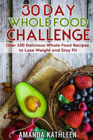 Title: 30 Day Whole Food Challenge: Over 100 Delicious Whole Food Recipes to Lose Weight and Stay Fit, Author: Amanda Kathleen