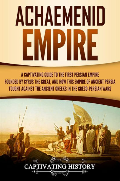 Achaemenid Empire: A Captivating Guide to the First Persian Empire Founded by Cyrus the Great, and How This Empire of Ancient Persia Fought Against the Ancient Greeks in the Greco-Persian Wars
