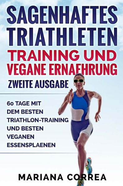 SAGENHAFTES TRIATHLETEN TRAINING UND VEGANE ERNAEHRUNG ZWEiTE AUSGABE: 60 TAGE MiT DEM BESTEN TRIATHLON-TRAINING UND BESTEN VEGANEN ESSENSPLAENEN