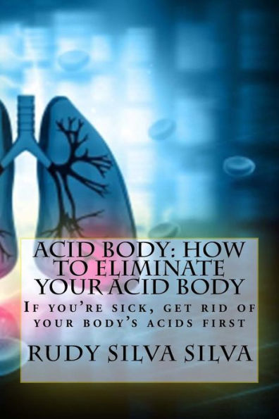 Acid Body: How to Eliminate Your Acid Body: ?If you?re sick, get rid of your body's acids first?