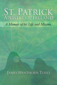 Title: St. Patrick Apostle of Ireland: A Memoir of His Life and Mission, Author: James H. Todd