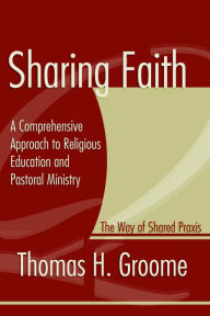 Title: Sharing Faith: A Comprehensive Approach to Religious Education and Pastoral Ministry: The Way of Shared Praxis, Author: Thomas Groome