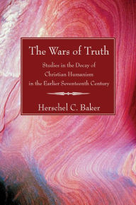 Title: The Wars of Truth: Studies in the Decay of Christian Humanism in the Earlier Seventeenth Century, Author: Herschel C. Baker