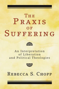 Title: The Praxis of Suffering: An Interpretation of Liberation and Political Theologies, Author: Rebecca S. Chopp