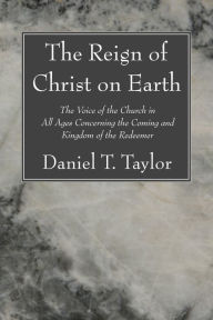 Title: The Reign of Christ on Earth: The Voice of the Church in All Ages Concerning the Coming and Kingdom of the Redeemer, Author: Daniel T. Taylor