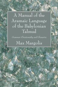 Title: A Manual of the Aramaic Language of the Babylonian Talmud: Grammar Chrestomathy and Glossaries, Author: Max Margolis