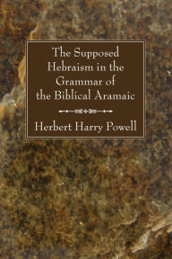 Title: The Supposed Hebraism in the Grammar of the Biblical Aramaic, Author: Herbert Harry Powell