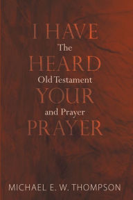 Title: I Have Heard Your Prayer: The Old Testament and Prayer, Author: Michael E. W. Thompson