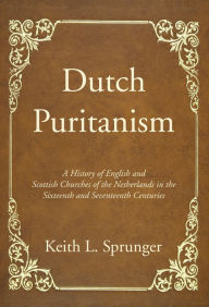 Title: Dutch Puritanism: A History of English and Scottish Churches of the Netherlands in the Sixteenth and Seventeenth Centuries, Author: Keith L. Sprunger