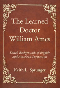 Title: The Learned Doctor William Ames: Dutch Backgrounds of English and American Puritanism, Author: Keith L. Sprunger