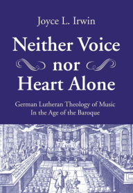 Title: Neither Voice nor Heart Alone: German Lutheran Theology of Music in the Age of the Baroque, Author: Joyce L. Irwin