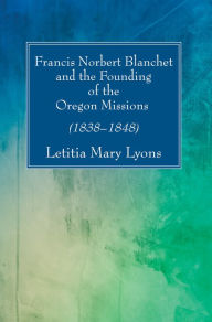 Title: Francis Norbert Blanchet and the Founding of the Oregon Missions: (1838-1848), Author: Letitia  Mary Lyons