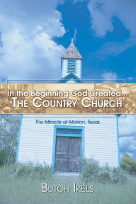 Title: In the Beginning God Created the Country Church: The Miracle at Marion, Texas, Author: Butch Ikels