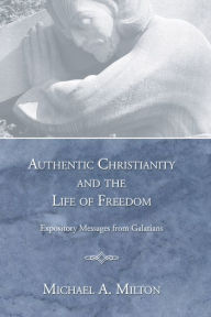 Title: Authentic Christianity and the Life of Freedom: Expository Messages from Galatians, Author: Michael A. Milton