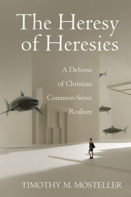 Title: The Heresy of Heresies: A Defense of Christian Common-Sense Realism, Author: Timothy M. Mosteller