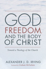 Title: God, Freedom, and the Body of Christ: Toward a Theology of the Church, Author: Alexander J. D. Irving