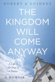 Title: The Kingdom Will Come Anyway: A Life in the Day of a Pastor-A Memoir, Author: Robert J. Luidens